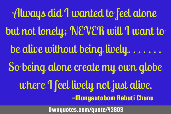 Always did i wanted to feel alone but not lonely; NEVER will i want to be alive without being