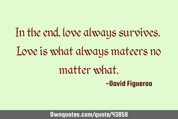 In the end, love always survives. Love is what always mateers no matter