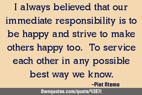 I always believed that our immediate responsibility is to be happy and strive to make others happy