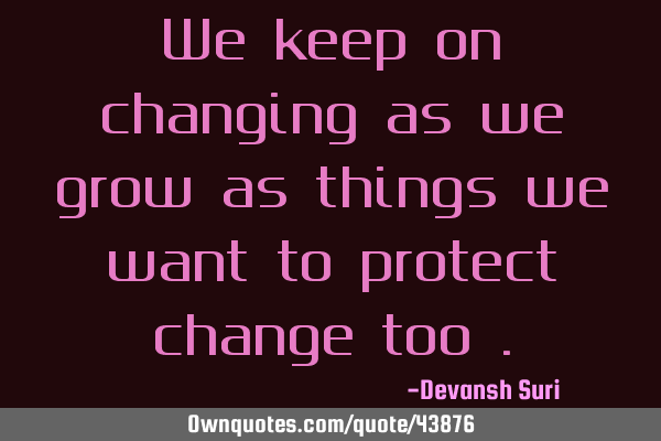 We keep on changing as we grow as things we want to protect change too