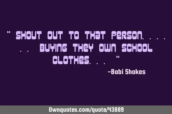" SHOUT OUT to that person...... buying they OWN school clothes... "