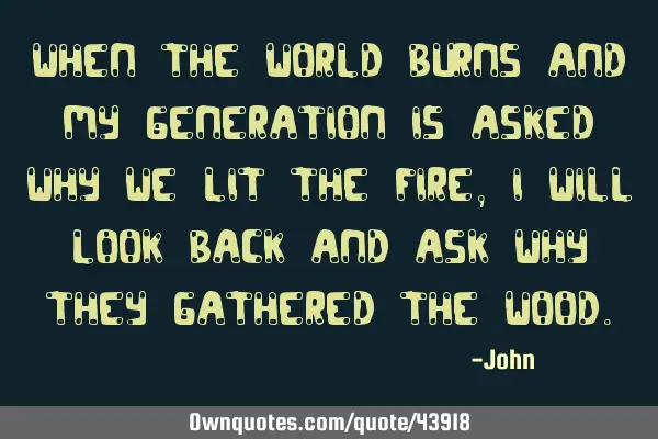 When the world burns and my generation is asked why we lit the fire, I will look back and ask why