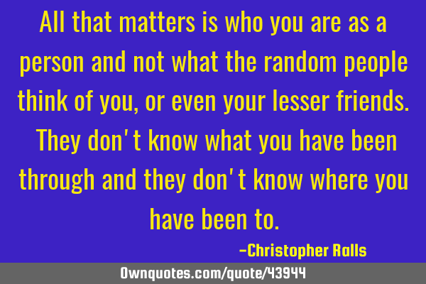 All that matters is who you are as a person and not what the random people think of you, or even