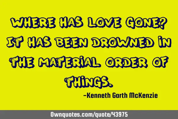 Where has love gone? It has been drowned in the material order of