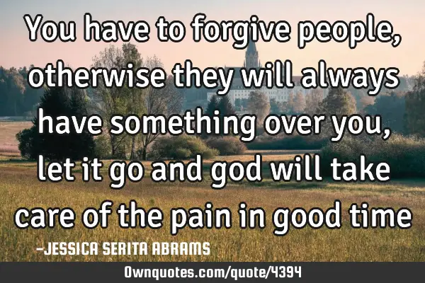 You have to forgive people, otherwise they will always have something over you, let it go and god