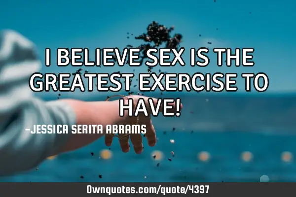 I BELIEVE SEX IS THE GREATEST EXERCISE TO HAVE!