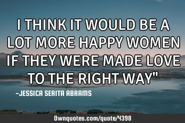 I THINK IT WOULD BE A LOT MORE HAPPY WOMEN IF THEY WERE MADE LOVE TO THE RIGHT WAY"