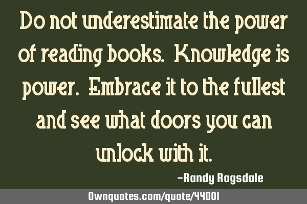 Do not underestimate the power of reading books. Knowledge is power. Embrace it to the fullest and