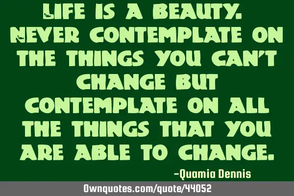 Life is a beauty. Never contemplate on the things you can