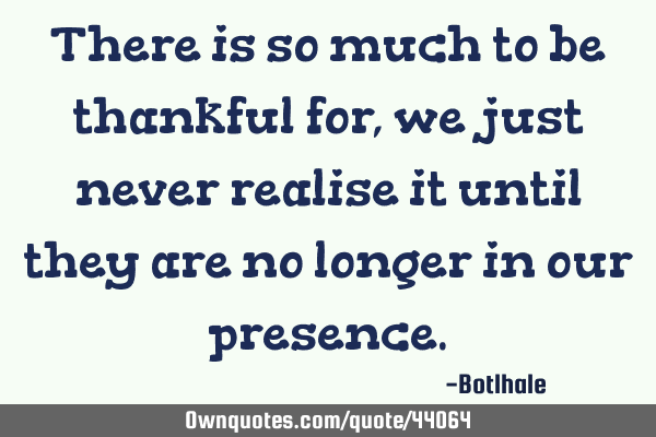 There is so much to be thankful for,we just never realise it until they are no longer in our