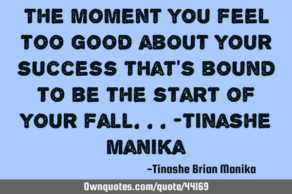 The moment you feel too good about your success that’s bound to be the start of your fall...-