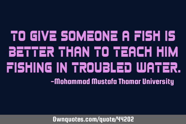 To give someone a fish is better than to teach him fishing in troubled