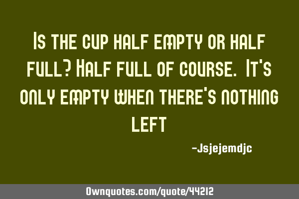 Is the cup half empty or half full? Half full of course. It
