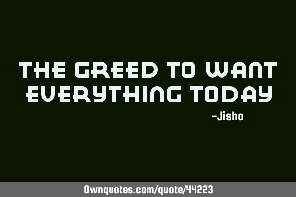 The greed to want everything