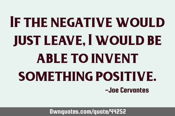 If the negative would just leave, I would be able to invent something