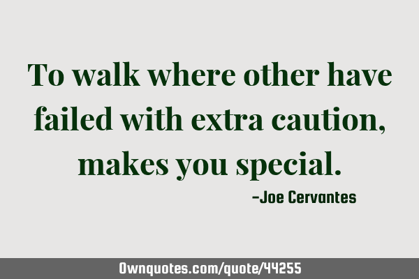 To walk where other have failed with extra caution, makes you