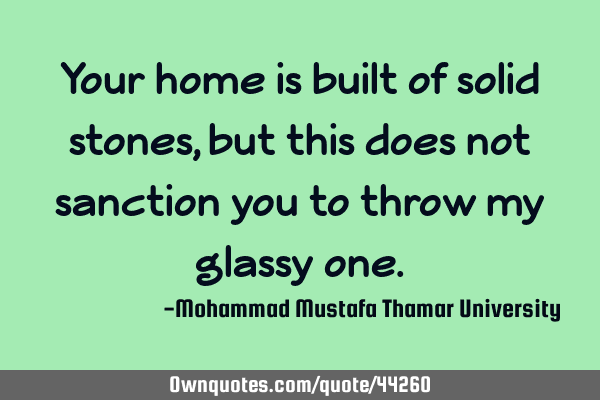 Your home is built of solid stones, but this does not sanction you to throw my glassy