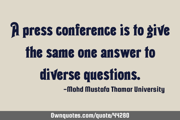 A press conference is to give the same one answer to diverse