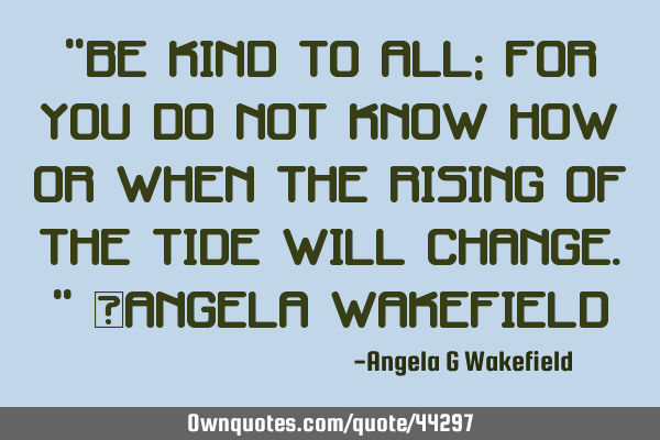 “Be kind to all; for you do not know how or when the rising of the tide will change.” ~Angela W