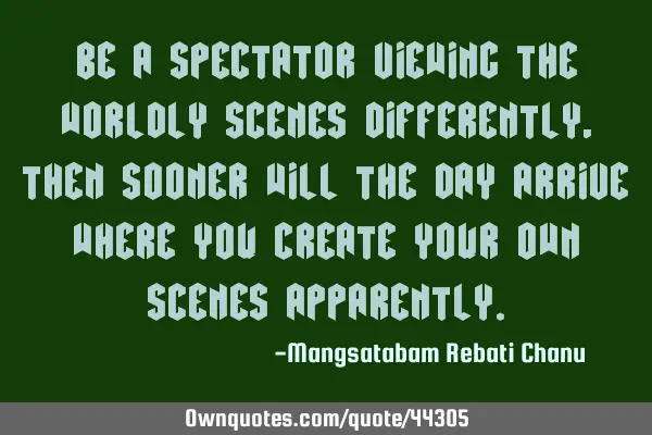Be a spectator viewing the worldly scenes differently, then sooner will the day arrive where you