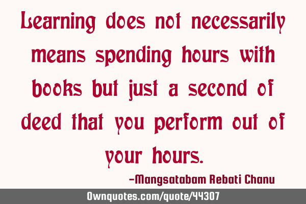 Learning does not necessarily means spending hours with books but just a second of deed that you