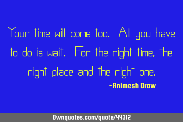 Your time will come too. All you have to do is wait. For the right time, the right place and the