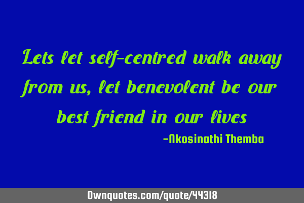 Lets let self-centred walk away from us, let benevolent be our best friend in our