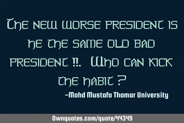 The new worse president is he the same old bad president !!. Who can kick the habit ?