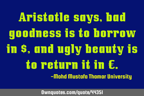 Aristotle says, bad goodness is to borrow in $ , and ugly beauty is to return it in €