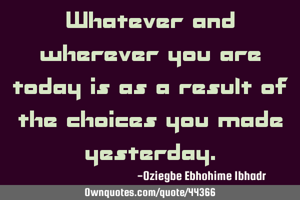 Whatever and wherever you are today is as a result of the choices you made
