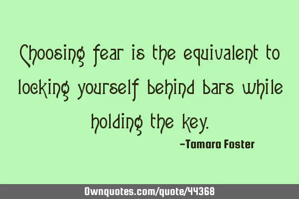 Choosing fear is the equivalent to locking yourself behind bars while holding the