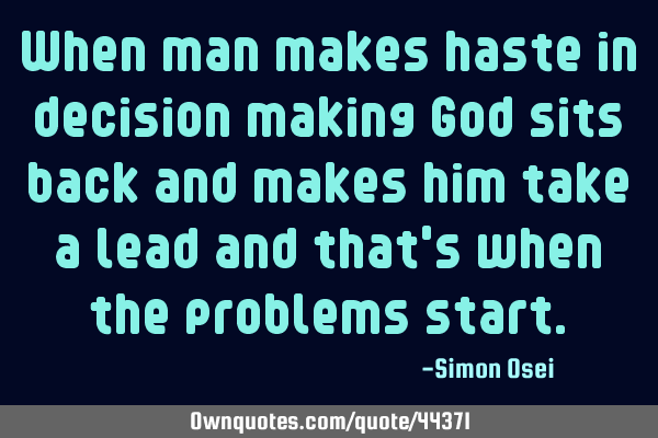 When man makes haste in decision making God sits back and makes him take a lead and that