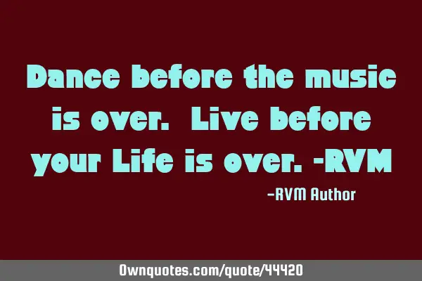 Dance before the music is over. Live before your Life is over.-RVM