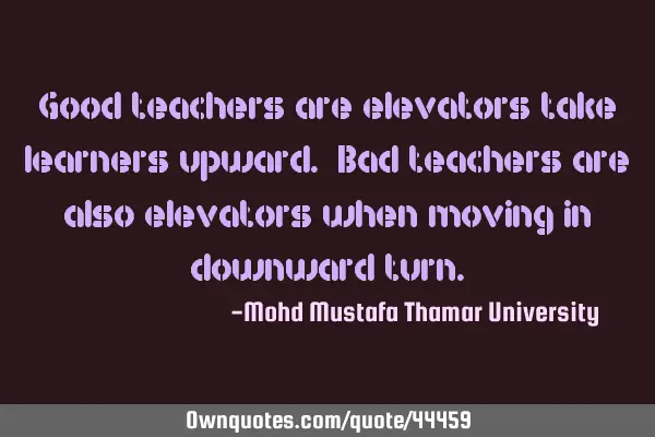 Good teachers are elevators take learners upward. Bad teachers are also elevators when moving in