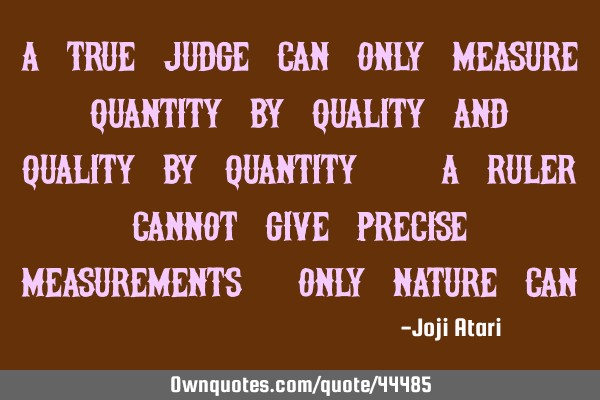 A true judge can only measure quantity by quality and quality by quantity. A Ruler cannot give