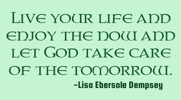 Live your life and enjoy the now and let God take care of the tomorrow.