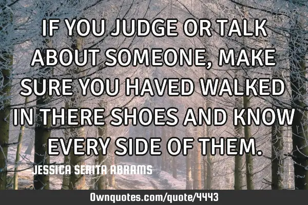 IF YOU JUDGE OR TALK ABOUT SOMEONE,MAKE SURE YOU HAVED WALKED IN THERE SHOES AND KNOW EVERY SIDE OF