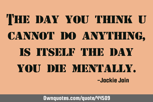 The day you think u cannot do anything, is itself the day you die
