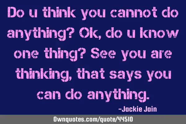Do u think you cannot do anything? Ok, do u know one thing? See you are thinking, that says you can