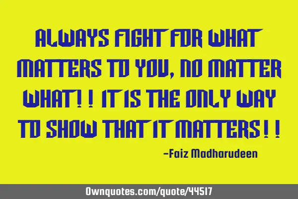 Always fight for what matters to you, No matter what!! It is the only way to show that it matters!!