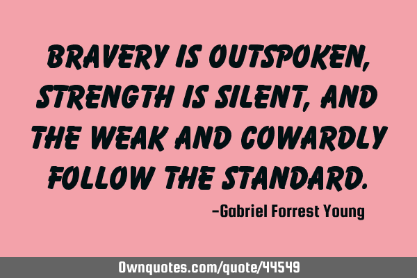 Bravery is outspoken, strength is silent, and the weak and cowardly follow the