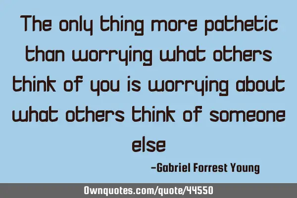 The only thing more pathetic than worrying what others think of you is worrying about what others
