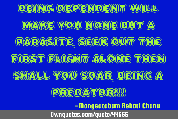 Being dependent will make you none but a PARASITE, seek out the first flight alone then shall you