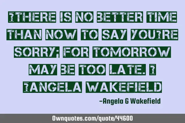 “There is no better time than now to say you’re sorry; for tomorrow may be too late.” ~Angela