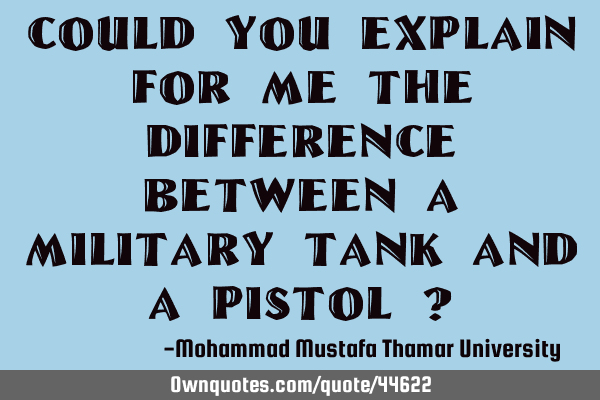 Could you explain for me the difference between a military tank and a pistol ?