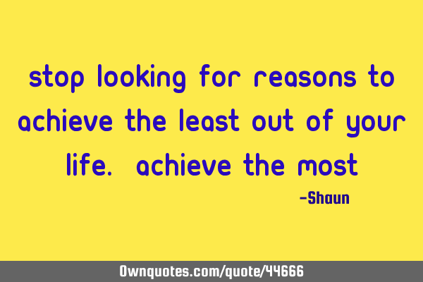 Stop looking for reasons to achieve the least out of your life. Achieve the