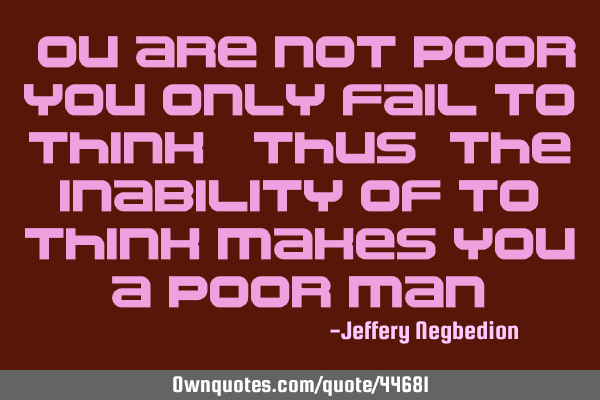 You are not poor, you only fail to think. thus, the inability of to think makes you a poor