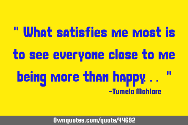 " What satisfies me most is to see everyone close to me being more than happy... "