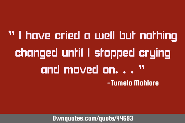 " I have cried a well but nothing changed until I stopped crying and moved on..."