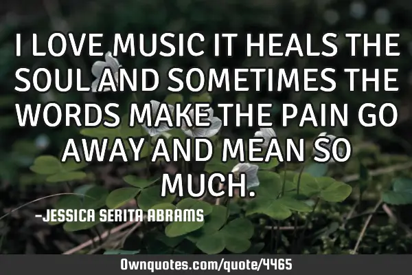 I LOVE MUSIC IT HEALS THE SOUL AND SOMETIMES THE WORDS MAKE THE PAIN GO AWAY AND MEAN SO MUCH